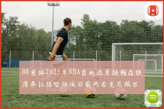 BR重排2025年NBA首轮选秀杨瀚森缺席弗拉格哈珀依旧前两名克尼佩尔锁定探花位