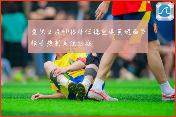 曼联分成40格林伍德重返英超面临枪手热刺关注挑战