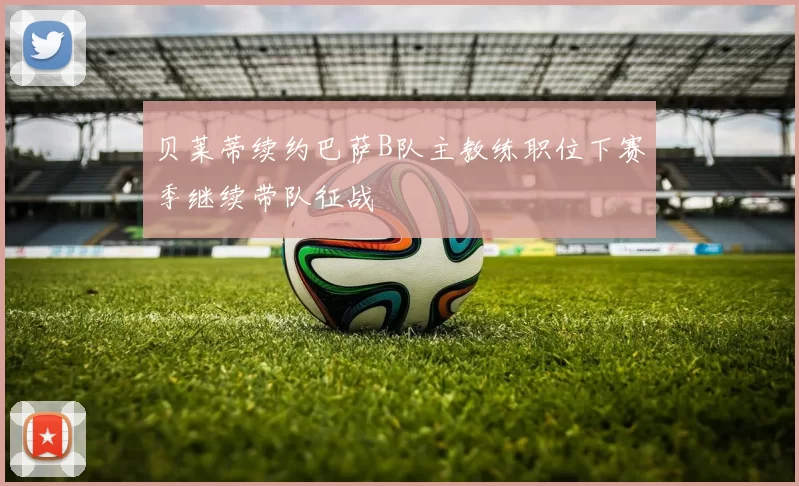 贝莱蒂续约巴萨B队主教练职位下赛季继续带队征战