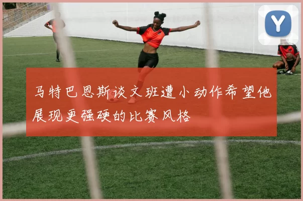 马特巴恩斯谈文班遭小动作希望他展现更强硬的比赛风格