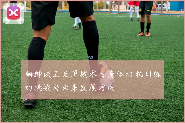 纳帅谈五后卫战术与身体对抗训练的挑战与未来发展方向