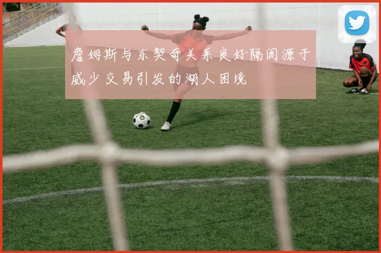 詹姆斯与东契奇关系良好隔阂源于威少交易引发的湖人困境